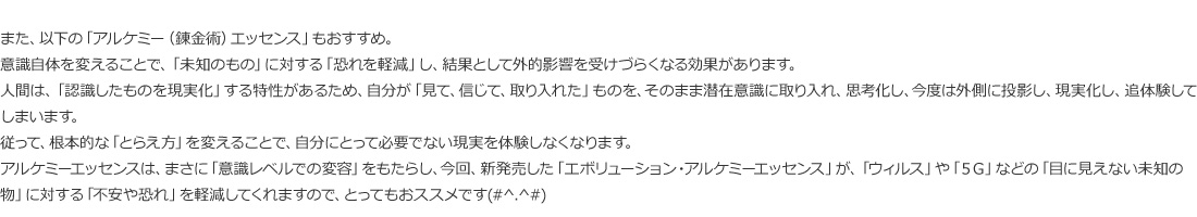 アルケミーエッセンスは、まさに「意識レベルでの変容」をもたらし、今回、新発売した「エボリューション・アルケミーエッセンス」が、「ウィルス」や「5G」などの「目に見えない未知の物」に対する「不安や恐れ」を軽減してくれますので、とってもおススメです