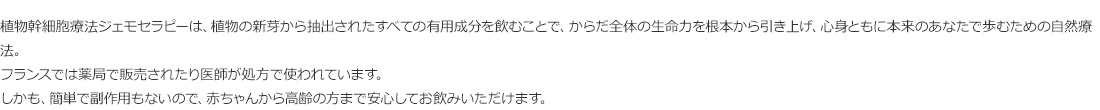 植物幹細胞療法ジェモセラピーは、植物の新芽から抽出されたすべての有用成分を飲むことで、からだ全体の生命力を根本から引き上げ、心身ともに本来のあなたで歩むための自然療法。
フランスでは薬局で販売されたり医師が処方で使われています。
しかも、簡単で副作用もないので、赤ちゃんから高齢の方まで安心してお飲みいただけます。 