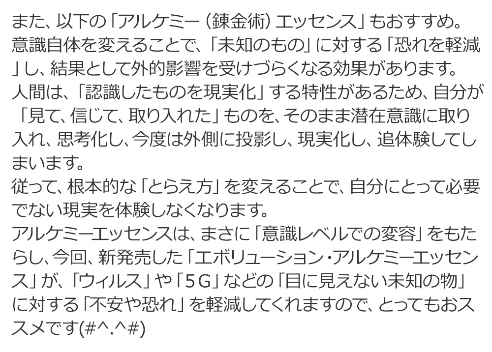 アルケミーエッセンスは、まさに「意識レベルでの変容」をもたらし、今回、新発売した「エボリューション・アルケミーエッセンス」が、「ウィルス」や「5G」などの「目に見えない未知の物」に対する「不安や恐れ」を軽減してくれますので、とってもおススメです