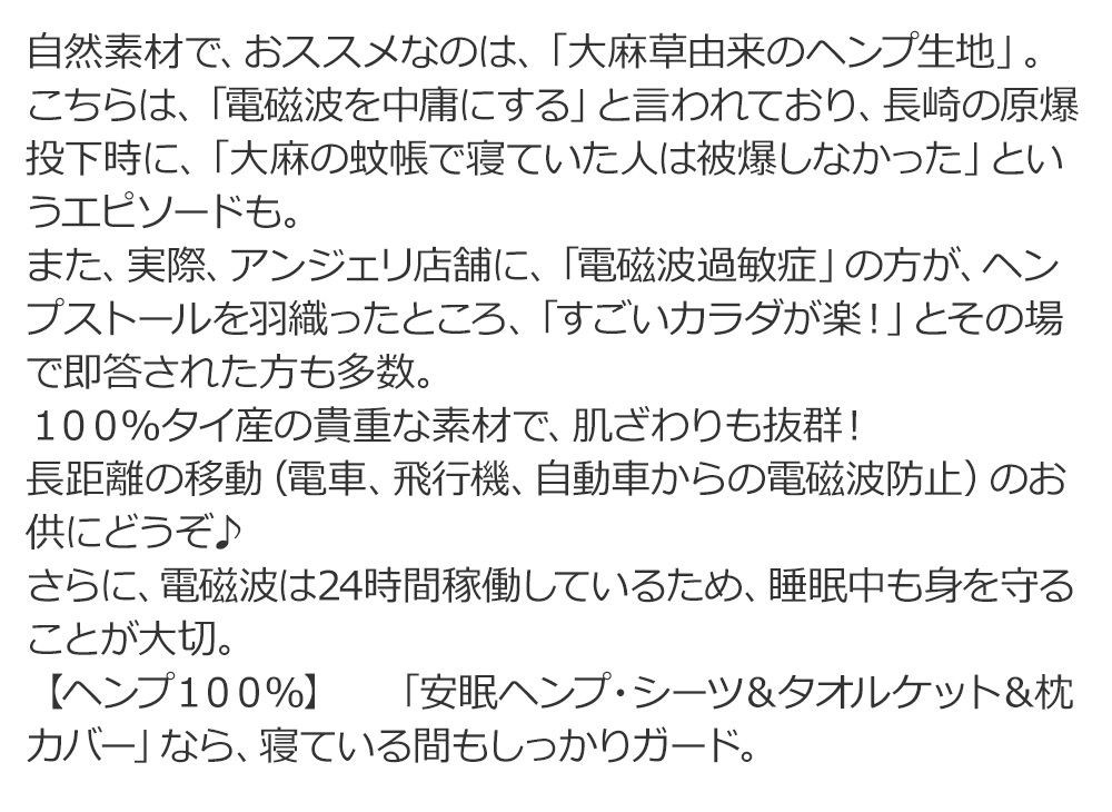 自然素材で、おススメなのは、「大麻草由来のヘンプ生地」。
こちらは、「電磁波を中庸にする」と言われており、長崎の原爆投下時に、「大麻の蚊帳で寝ていた人は被爆しなかった」というエピソードもあるとか。